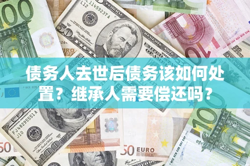 武汉债务人去世后债务该如何处置？继承人需要偿还吗？
