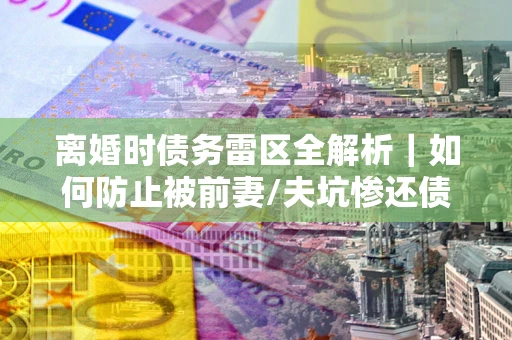 武汉离婚时债务雷区全解析｜如何防止被前妻/夫坑惨还债？